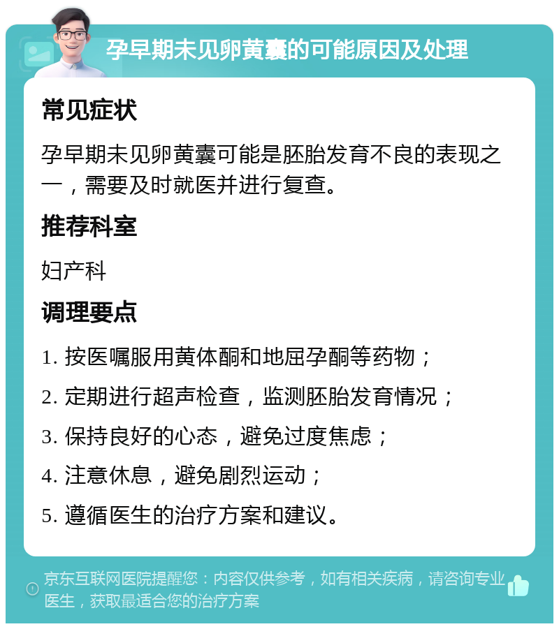 孕早期未见卵黄囊的可能原因及处理 常见症状 孕早期未见卵黄囊可能是胚胎发育不良的表现之一，需要及时就医并进行复查。 推荐科室 妇产科 调理要点 1. 按医嘱服用黄体酮和地屈孕酮等药物； 2. 定期进行超声检查，监测胚胎发育情况； 3. 保持良好的心态，避免过度焦虑； 4. 注意休息，避免剧烈运动； 5. 遵循医生的治疗方案和建议。