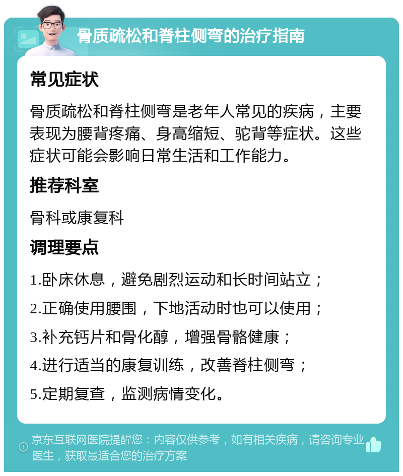 骨质疏松和脊柱侧弯的治疗指南 常见症状 骨质疏松和脊柱侧弯是老年人常见的疾病，主要表现为腰背疼痛、身高缩短、驼背等症状。这些症状可能会影响日常生活和工作能力。 推荐科室 骨科或康复科 调理要点 1.卧床休息，避免剧烈运动和长时间站立； 2.正确使用腰围，下地活动时也可以使用； 3.补充钙片和骨化醇，增强骨骼健康； 4.进行适当的康复训练，改善脊柱侧弯； 5.定期复查，监测病情变化。