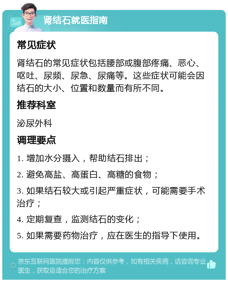 肾结石就医指南 常见症状 肾结石的常见症状包括腰部或腹部疼痛、恶心、呕吐、尿频、尿急、尿痛等。这些症状可能会因结石的大小、位置和数量而有所不同。 推荐科室 泌尿外科 调理要点 1. 增加水分摄入，帮助结石排出； 2. 避免高盐、高蛋白、高糖的食物； 3. 如果结石较大或引起严重症状，可能需要手术治疗； 4. 定期复查，监测结石的变化； 5. 如果需要药物治疗，应在医生的指导下使用。