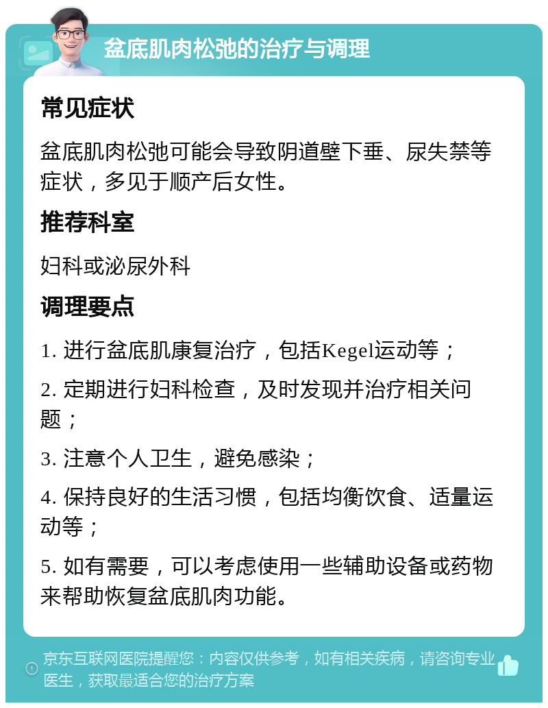 盆底肌肉松弛的治疗与调理 常见症状 盆底肌肉松弛可能会导致阴道壁下垂、尿失禁等症状，多见于顺产后女性。 推荐科室 妇科或泌尿外科 调理要点 1. 进行盆底肌康复治疗，包括Kegel运动等； 2. 定期进行妇科检查，及时发现并治疗相关问题； 3. 注意个人卫生，避免感染； 4. 保持良好的生活习惯，包括均衡饮食、适量运动等； 5. 如有需要，可以考虑使用一些辅助设备或药物来帮助恢复盆底肌肉功能。