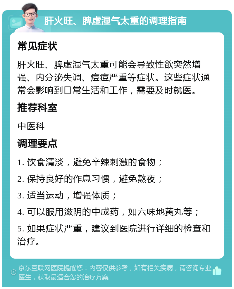 肝火旺、脾虚湿气太重的调理指南 常见症状 肝火旺、脾虚湿气太重可能会导致性欲突然增强、内分泌失调、痘痘严重等症状。这些症状通常会影响到日常生活和工作，需要及时就医。 推荐科室 中医科 调理要点 1. 饮食清淡，避免辛辣刺激的食物； 2. 保持良好的作息习惯，避免熬夜； 3. 适当运动，增强体质； 4. 可以服用滋阴的中成药，如六味地黄丸等； 5. 如果症状严重，建议到医院进行详细的检查和治疗。