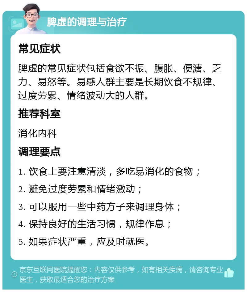 脾虚的调理与治疗 常见症状 脾虚的常见症状包括食欲不振、腹胀、便溏、乏力、易怒等。易感人群主要是长期饮食不规律、过度劳累、情绪波动大的人群。 推荐科室 消化内科 调理要点 1. 饮食上要注意清淡，多吃易消化的食物； 2. 避免过度劳累和情绪激动； 3. 可以服用一些中药方子来调理身体； 4. 保持良好的生活习惯，规律作息； 5. 如果症状严重，应及时就医。