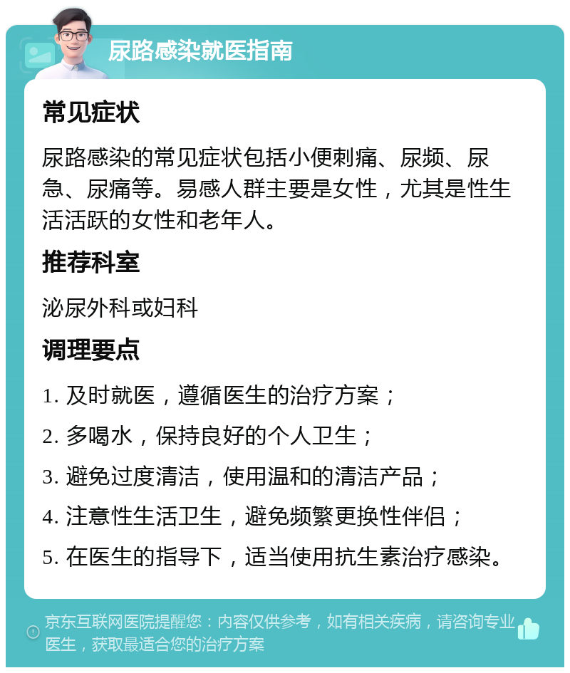 尿路感染就医指南 常见症状 尿路感染的常见症状包括小便刺痛、尿频、尿急、尿痛等。易感人群主要是女性，尤其是性生活活跃的女性和老年人。 推荐科室 泌尿外科或妇科 调理要点 1. 及时就医，遵循医生的治疗方案； 2. 多喝水，保持良好的个人卫生； 3. 避免过度清洁，使用温和的清洁产品； 4. 注意性生活卫生，避免频繁更换性伴侣； 5. 在医生的指导下，适当使用抗生素治疗感染。