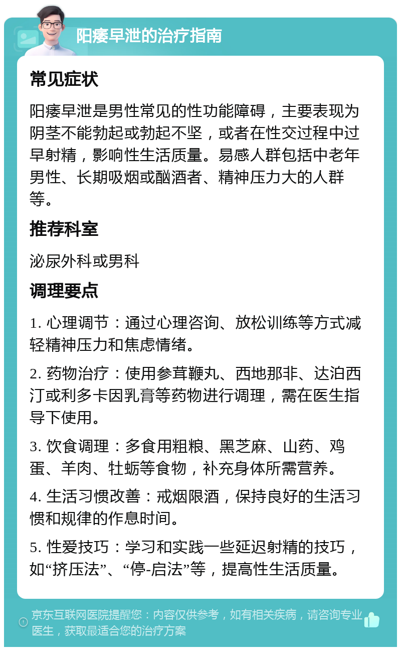 阳痿早泄的治疗指南 常见症状 阳痿早泄是男性常见的性功能障碍，主要表现为阴茎不能勃起或勃起不坚，或者在性交过程中过早射精，影响性生活质量。易感人群包括中老年男性、长期吸烟或酗酒者、精神压力大的人群等。 推荐科室 泌尿外科或男科 调理要点 1. 心理调节：通过心理咨询、放松训练等方式减轻精神压力和焦虑情绪。 2. 药物治疗：使用参茸鞭丸、西地那非、达泊西汀或利多卡因乳膏等药物进行调理，需在医生指导下使用。 3. 饮食调理：多食用粗粮、黑芝麻、山药、鸡蛋、羊肉、牡蛎等食物，补充身体所需营养。 4. 生活习惯改善：戒烟限酒，保持良好的生活习惯和规律的作息时间。 5. 性爱技巧：学习和实践一些延迟射精的技巧，如“挤压法”、“停-启法”等，提高性生活质量。