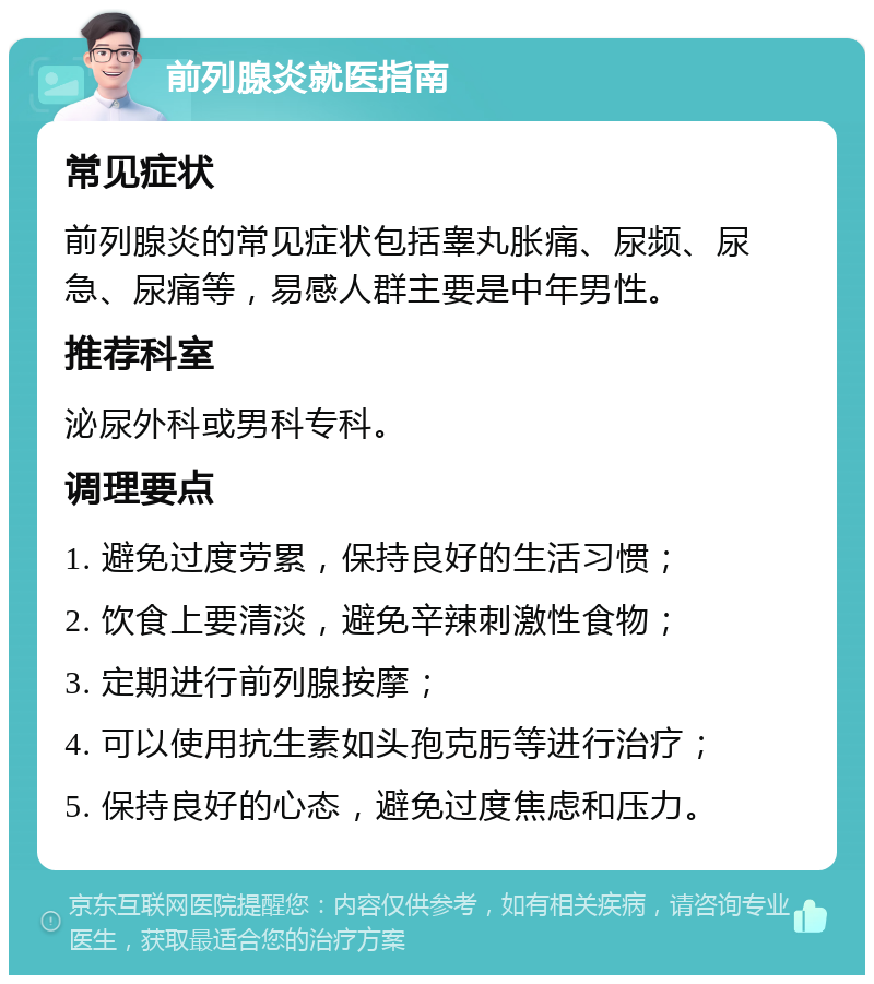 前列腺炎就医指南 常见症状 前列腺炎的常见症状包括睾丸胀痛、尿频、尿急、尿痛等，易感人群主要是中年男性。 推荐科室 泌尿外科或男科专科。 调理要点 1. 避免过度劳累，保持良好的生活习惯； 2. 饮食上要清淡，避免辛辣刺激性食物； 3. 定期进行前列腺按摩； 4. 可以使用抗生素如头孢克肟等进行治疗； 5. 保持良好的心态，避免过度焦虑和压力。