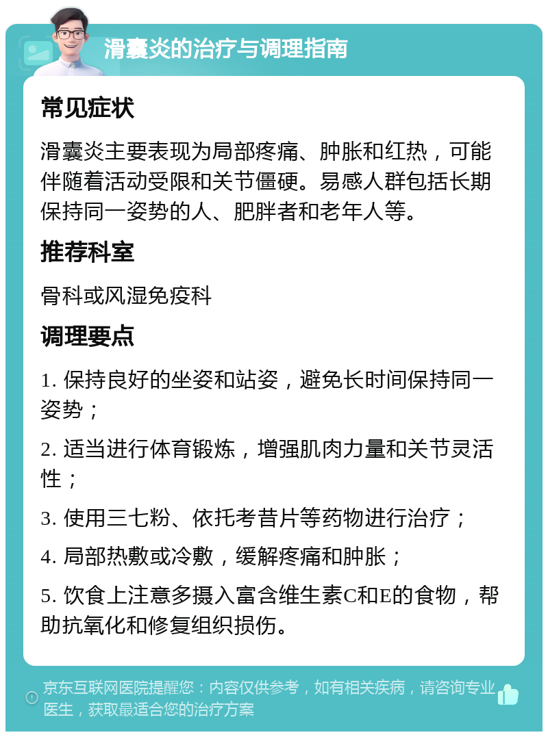 滑囊炎的治疗与调理指南 常见症状 滑囊炎主要表现为局部疼痛、肿胀和红热，可能伴随着活动受限和关节僵硬。易感人群包括长期保持同一姿势的人、肥胖者和老年人等。 推荐科室 骨科或风湿免疫科 调理要点 1. 保持良好的坐姿和站姿，避免长时间保持同一姿势； 2. 适当进行体育锻炼，增强肌肉力量和关节灵活性； 3. 使用三七粉、依托考昔片等药物进行治疗； 4. 局部热敷或冷敷，缓解疼痛和肿胀； 5. 饮食上注意多摄入富含维生素C和E的食物，帮助抗氧化和修复组织损伤。