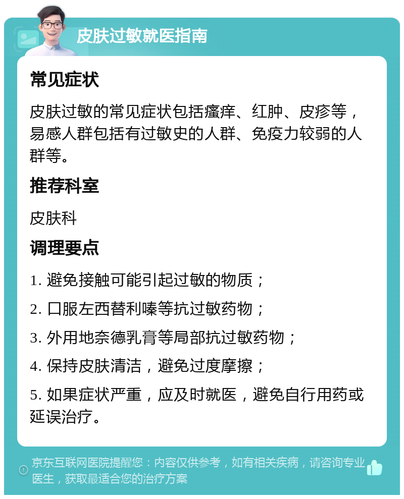 皮肤过敏就医指南 常见症状 皮肤过敏的常见症状包括瘙痒、红肿、皮疹等，易感人群包括有过敏史的人群、免疫力较弱的人群等。 推荐科室 皮肤科 调理要点 1. 避免接触可能引起过敏的物质； 2. 口服左西替利嗪等抗过敏药物； 3. 外用地奈德乳膏等局部抗过敏药物； 4. 保持皮肤清洁，避免过度摩擦； 5. 如果症状严重，应及时就医，避免自行用药或延误治疗。