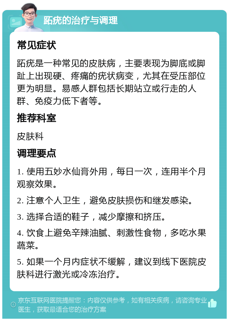 跖疣的治疗与调理 常见症状 跖疣是一种常见的皮肤病，主要表现为脚底或脚趾上出现硬、疼痛的疣状病变，尤其在受压部位更为明显。易感人群包括长期站立或行走的人群、免疫力低下者等。 推荐科室 皮肤科 调理要点 1. 使用五妙水仙膏外用，每日一次，连用半个月观察效果。 2. 注意个人卫生，避免皮肤损伤和继发感染。 3. 选择合适的鞋子，减少摩擦和挤压。 4. 饮食上避免辛辣油腻、刺激性食物，多吃水果蔬菜。 5. 如果一个月内症状不缓解，建议到线下医院皮肤科进行激光或冷冻治疗。