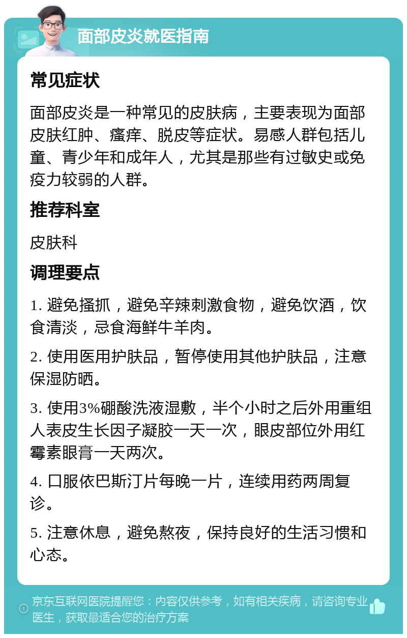 面部皮炎就医指南 常见症状 面部皮炎是一种常见的皮肤病，主要表现为面部皮肤红肿、瘙痒、脱皮等症状。易感人群包括儿童、青少年和成年人，尤其是那些有过敏史或免疫力较弱的人群。 推荐科室 皮肤科 调理要点 1. 避免搔抓，避免辛辣刺激食物，避免饮酒，饮食清淡，忌食海鲜牛羊肉。 2. 使用医用护肤品，暂停使用其他护肤品，注意保湿防晒。 3. 使用3%硼酸洗液湿敷，半个小时之后外用重组人表皮生长因子凝胶一天一次，眼皮部位外用红霉素眼膏一天两次。 4. 口服依巴斯汀片每晚一片，连续用药两周复诊。 5. 注意休息，避免熬夜，保持良好的生活习惯和心态。