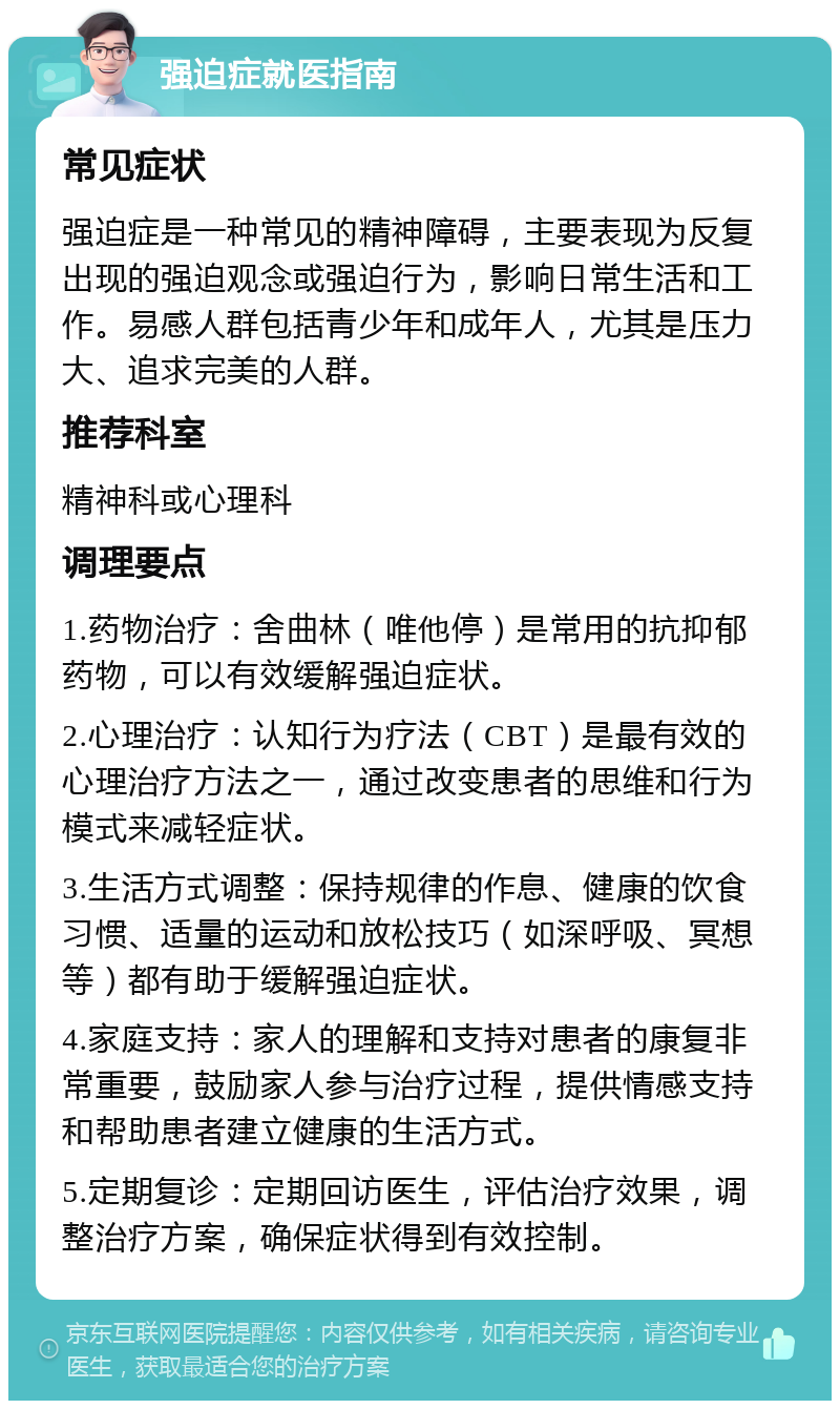 强迫症就医指南 常见症状 强迫症是一种常见的精神障碍，主要表现为反复出现的强迫观念或强迫行为，影响日常生活和工作。易感人群包括青少年和成年人，尤其是压力大、追求完美的人群。 推荐科室 精神科或心理科 调理要点 1.药物治疗：舍曲林（唯他停）是常用的抗抑郁药物，可以有效缓解强迫症状。 2.心理治疗：认知行为疗法（CBT）是最有效的心理治疗方法之一，通过改变患者的思维和行为模式来减轻症状。 3.生活方式调整：保持规律的作息、健康的饮食习惯、适量的运动和放松技巧（如深呼吸、冥想等）都有助于缓解强迫症状。 4.家庭支持：家人的理解和支持对患者的康复非常重要，鼓励家人参与治疗过程，提供情感支持和帮助患者建立健康的生活方式。 5.定期复诊：定期回访医生，评估治疗效果，调整治疗方案，确保症状得到有效控制。