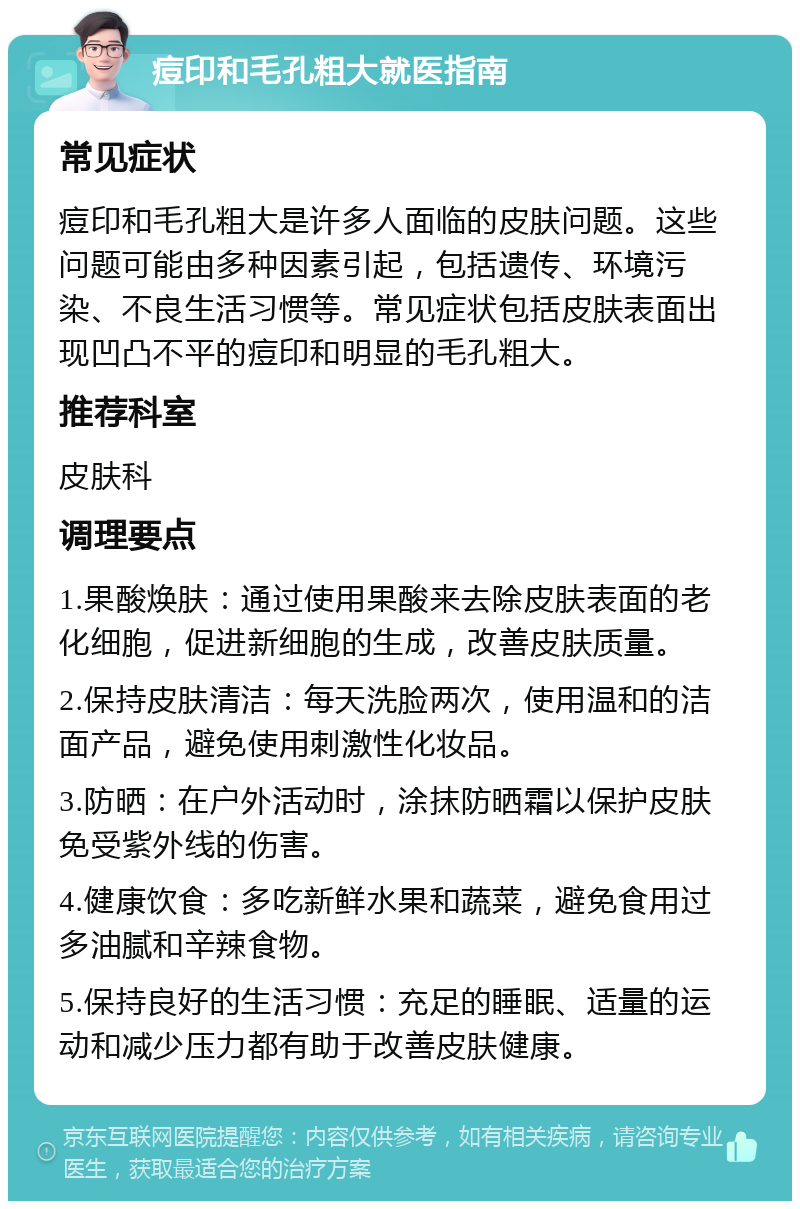 痘印和毛孔粗大就医指南 常见症状 痘印和毛孔粗大是许多人面临的皮肤问题。这些问题可能由多种因素引起，包括遗传、环境污染、不良生活习惯等。常见症状包括皮肤表面出现凹凸不平的痘印和明显的毛孔粗大。 推荐科室 皮肤科 调理要点 1.果酸焕肤：通过使用果酸来去除皮肤表面的老化细胞，促进新细胞的生成，改善皮肤质量。 2.保持皮肤清洁：每天洗脸两次，使用温和的洁面产品，避免使用刺激性化妆品。 3.防晒：在户外活动时，涂抹防晒霜以保护皮肤免受紫外线的伤害。 4.健康饮食：多吃新鲜水果和蔬菜，避免食用过多油腻和辛辣食物。 5.保持良好的生活习惯：充足的睡眠、适量的运动和减少压力都有助于改善皮肤健康。