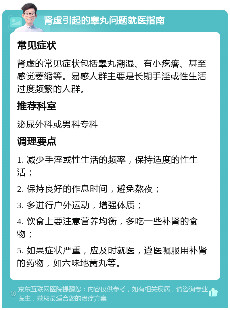 肾虚引起的睾丸问题就医指南 常见症状 肾虚的常见症状包括睾丸潮湿、有小疙瘩、甚至感觉萎缩等。易感人群主要是长期手淫或性生活过度频繁的人群。 推荐科室 泌尿外科或男科专科 调理要点 1. 减少手淫或性生活的频率，保持适度的性生活； 2. 保持良好的作息时间，避免熬夜； 3. 多进行户外运动，增强体质； 4. 饮食上要注意营养均衡，多吃一些补肾的食物； 5. 如果症状严重，应及时就医，遵医嘱服用补肾的药物，如六味地黄丸等。