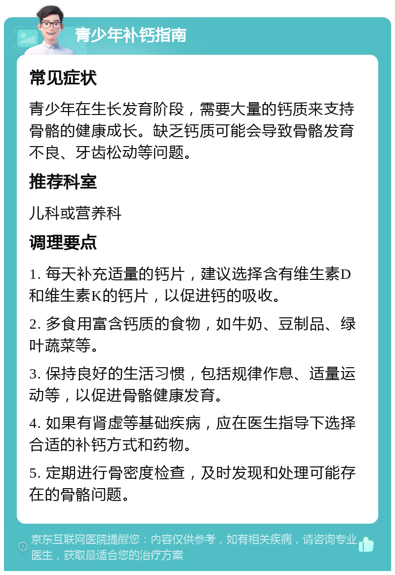 青少年补钙指南 常见症状 青少年在生长发育阶段，需要大量的钙质来支持骨骼的健康成长。缺乏钙质可能会导致骨骼发育不良、牙齿松动等问题。 推荐科室 儿科或营养科 调理要点 1. 每天补充适量的钙片，建议选择含有维生素D和维生素K的钙片，以促进钙的吸收。 2. 多食用富含钙质的食物，如牛奶、豆制品、绿叶蔬菜等。 3. 保持良好的生活习惯，包括规律作息、适量运动等，以促进骨骼健康发育。 4. 如果有肾虚等基础疾病，应在医生指导下选择合适的补钙方式和药物。 5. 定期进行骨密度检查，及时发现和处理可能存在的骨骼问题。