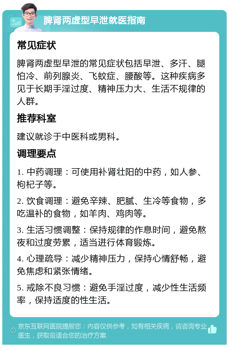 脾肾两虚型早泄就医指南 常见症状 脾肾两虚型早泄的常见症状包括早泄、多汗、腿怕冷、前列腺炎、飞蚊症、腰酸等。这种疾病多见于长期手淫过度、精神压力大、生活不规律的人群。 推荐科室 建议就诊于中医科或男科。 调理要点 1. 中药调理：可使用补肾壮阳的中药，如人参、枸杞子等。 2. 饮食调理：避免辛辣、肥腻、生冷等食物，多吃温补的食物，如羊肉、鸡肉等。 3. 生活习惯调整：保持规律的作息时间，避免熬夜和过度劳累，适当进行体育锻炼。 4. 心理疏导：减少精神压力，保持心情舒畅，避免焦虑和紧张情绪。 5. 戒除不良习惯：避免手淫过度，减少性生活频率，保持适度的性生活。