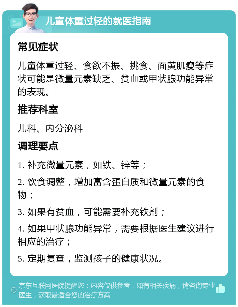 儿童体重过轻的就医指南 常见症状 儿童体重过轻、食欲不振、挑食、面黄肌瘦等症状可能是微量元素缺乏、贫血或甲状腺功能异常的表现。 推荐科室 儿科、内分泌科 调理要点 1. 补充微量元素，如铁、锌等； 2. 饮食调整，增加富含蛋白质和微量元素的食物； 3. 如果有贫血，可能需要补充铁剂； 4. 如果甲状腺功能异常，需要根据医生建议进行相应的治疗； 5. 定期复查，监测孩子的健康状况。