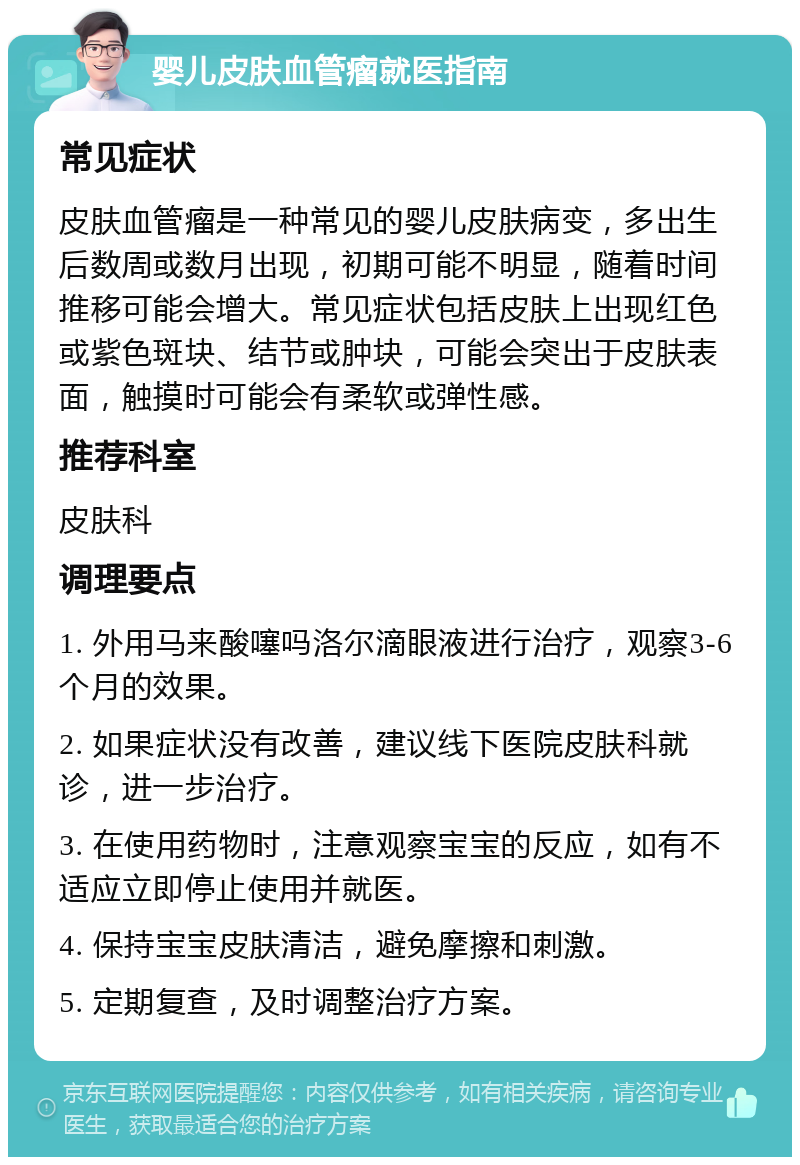 婴儿皮肤血管瘤就医指南 常见症状 皮肤血管瘤是一种常见的婴儿皮肤病变，多出生后数周或数月出现，初期可能不明显，随着时间推移可能会增大。常见症状包括皮肤上出现红色或紫色斑块、结节或肿块，可能会突出于皮肤表面，触摸时可能会有柔软或弹性感。 推荐科室 皮肤科 调理要点 1. 外用马来酸噻吗洛尔滴眼液进行治疗，观察3-6个月的效果。 2. 如果症状没有改善，建议线下医院皮肤科就诊，进一步治疗。 3. 在使用药物时，注意观察宝宝的反应，如有不适应立即停止使用并就医。 4. 保持宝宝皮肤清洁，避免摩擦和刺激。 5. 定期复查，及时调整治疗方案。