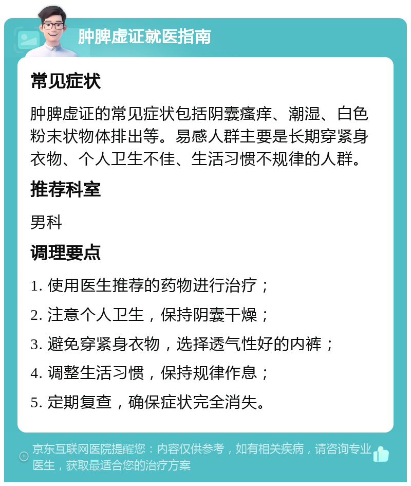 肿脾虚证就医指南 常见症状 肿脾虚证的常见症状包括阴囊瘙痒、潮湿、白色粉末状物体排出等。易感人群主要是长期穿紧身衣物、个人卫生不佳、生活习惯不规律的人群。 推荐科室 男科 调理要点 1. 使用医生推荐的药物进行治疗； 2. 注意个人卫生，保持阴囊干燥； 3. 避免穿紧身衣物，选择透气性好的内裤； 4. 调整生活习惯，保持规律作息； 5. 定期复查，确保症状完全消失。