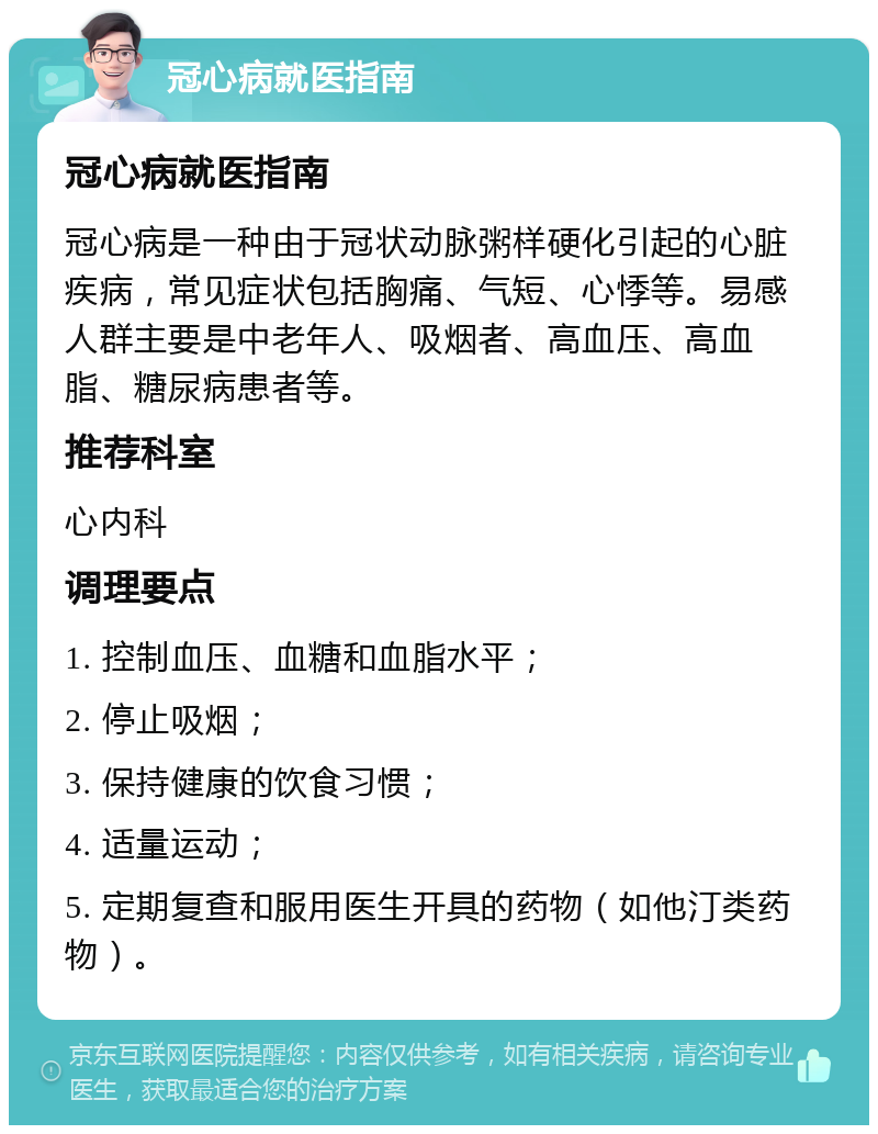 冠心病就医指南 冠心病就医指南 冠心病是一种由于冠状动脉粥样硬化引起的心脏疾病，常见症状包括胸痛、气短、心悸等。易感人群主要是中老年人、吸烟者、高血压、高血脂、糖尿病患者等。 推荐科室 心内科 调理要点 1. 控制血压、血糖和血脂水平； 2. 停止吸烟； 3. 保持健康的饮食习惯； 4. 适量运动； 5. 定期复查和服用医生开具的药物（如他汀类药物）。