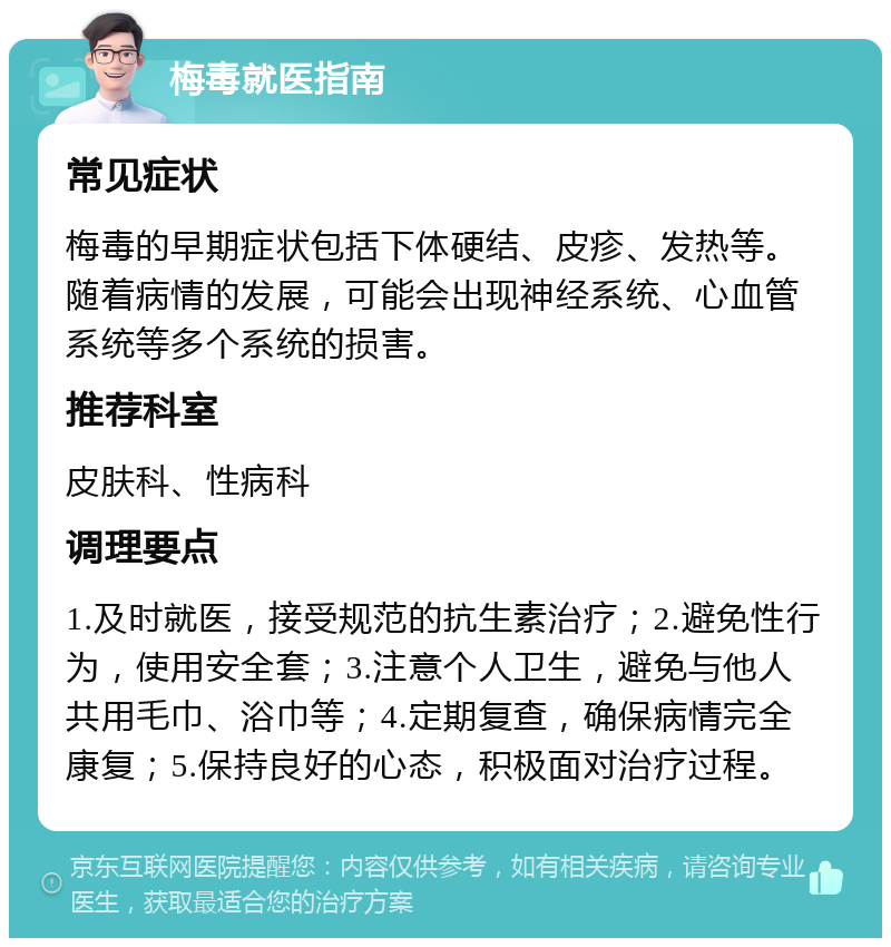 梅毒就医指南 常见症状 梅毒的早期症状包括下体硬结、皮疹、发热等。随着病情的发展，可能会出现神经系统、心血管系统等多个系统的损害。 推荐科室 皮肤科、性病科 调理要点 1.及时就医，接受规范的抗生素治疗；2.避免性行为，使用安全套；3.注意个人卫生，避免与他人共用毛巾、浴巾等；4.定期复查，确保病情完全康复；5.保持良好的心态，积极面对治疗过程。