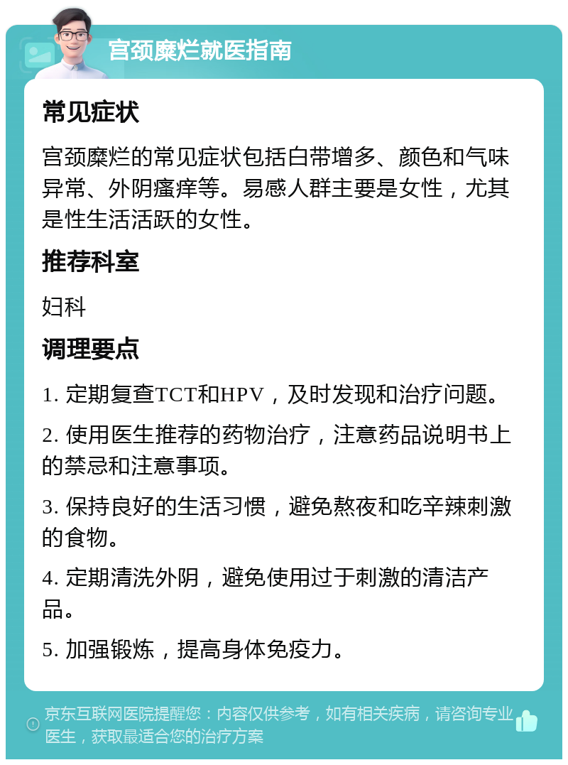 宫颈糜烂就医指南 常见症状 宫颈糜烂的常见症状包括白带增多、颜色和气味异常、外阴瘙痒等。易感人群主要是女性，尤其是性生活活跃的女性。 推荐科室 妇科 调理要点 1. 定期复查TCT和HPV，及时发现和治疗问题。 2. 使用医生推荐的药物治疗，注意药品说明书上的禁忌和注意事项。 3. 保持良好的生活习惯，避免熬夜和吃辛辣刺激的食物。 4. 定期清洗外阴，避免使用过于刺激的清洁产品。 5. 加强锻炼，提高身体免疫力。