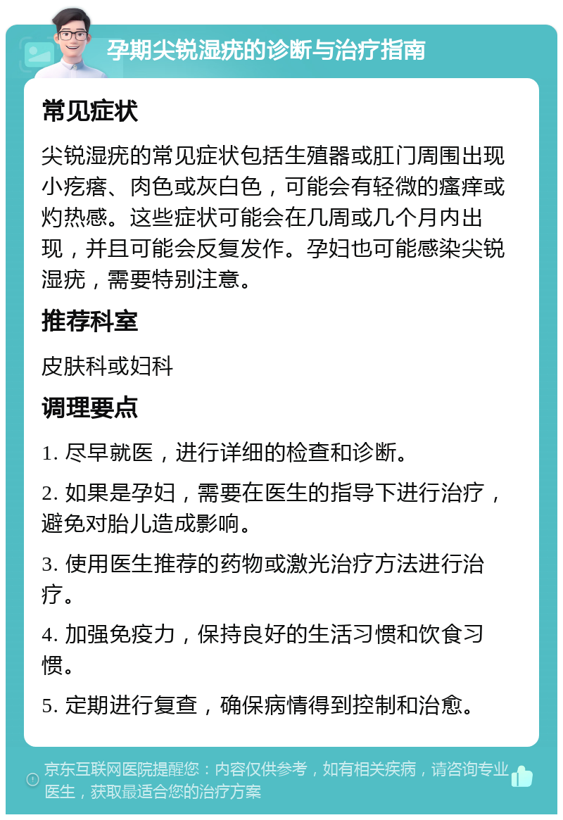 孕期尖锐湿疣的诊断与治疗指南 常见症状 尖锐湿疣的常见症状包括生殖器或肛门周围出现小疙瘩、肉色或灰白色，可能会有轻微的瘙痒或灼热感。这些症状可能会在几周或几个月内出现，并且可能会反复发作。孕妇也可能感染尖锐湿疣，需要特别注意。 推荐科室 皮肤科或妇科 调理要点 1. 尽早就医，进行详细的检查和诊断。 2. 如果是孕妇，需要在医生的指导下进行治疗，避免对胎儿造成影响。 3. 使用医生推荐的药物或激光治疗方法进行治疗。 4. 加强免疫力，保持良好的生活习惯和饮食习惯。 5. 定期进行复查，确保病情得到控制和治愈。