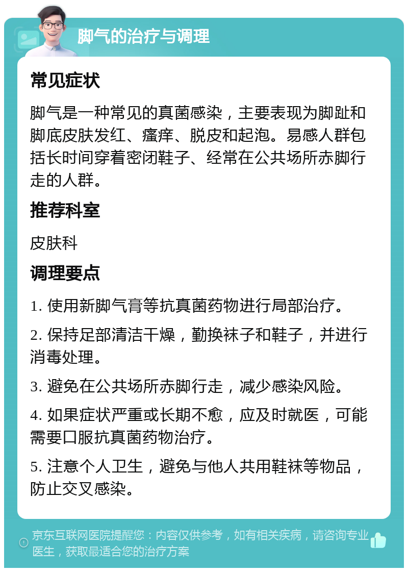 脚气的治疗与调理 常见症状 脚气是一种常见的真菌感染，主要表现为脚趾和脚底皮肤发红、瘙痒、脱皮和起泡。易感人群包括长时间穿着密闭鞋子、经常在公共场所赤脚行走的人群。 推荐科室 皮肤科 调理要点 1. 使用新脚气膏等抗真菌药物进行局部治疗。 2. 保持足部清洁干燥，勤换袜子和鞋子，并进行消毒处理。 3. 避免在公共场所赤脚行走，减少感染风险。 4. 如果症状严重或长期不愈，应及时就医，可能需要口服抗真菌药物治疗。 5. 注意个人卫生，避免与他人共用鞋袜等物品，防止交叉感染。