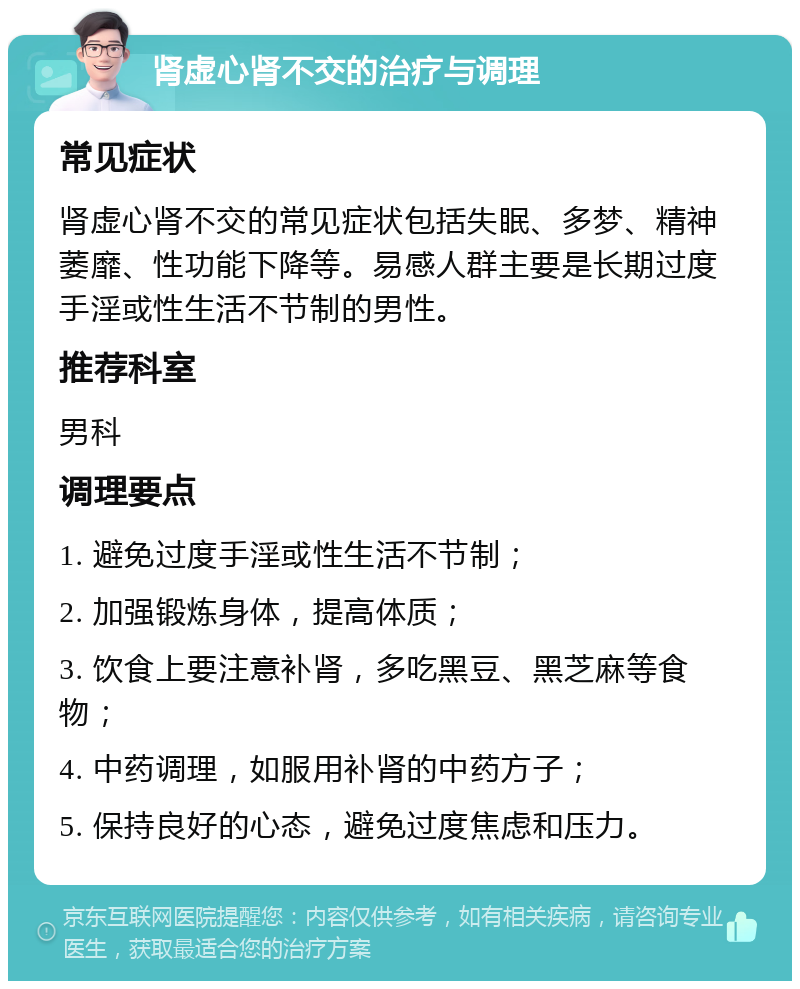 肾虚心肾不交的治疗与调理 常见症状 肾虚心肾不交的常见症状包括失眠、多梦、精神萎靡、性功能下降等。易感人群主要是长期过度手淫或性生活不节制的男性。 推荐科室 男科 调理要点 1. 避免过度手淫或性生活不节制； 2. 加强锻炼身体，提高体质； 3. 饮食上要注意补肾，多吃黑豆、黑芝麻等食物； 4. 中药调理，如服用补肾的中药方子； 5. 保持良好的心态，避免过度焦虑和压力。