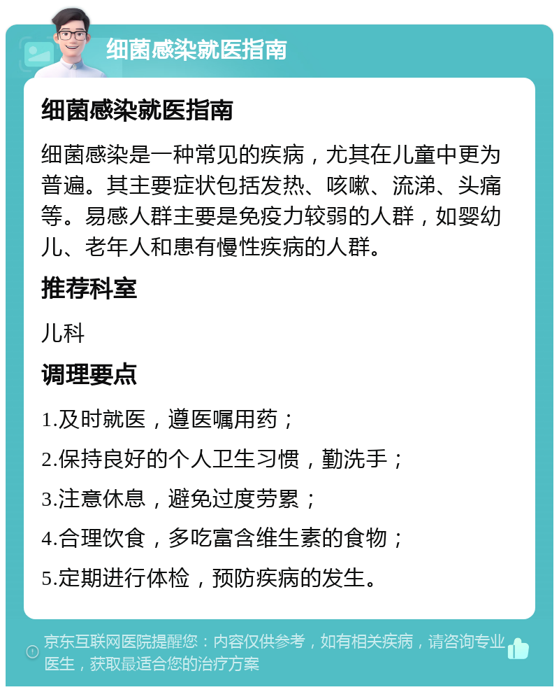 细菌感染就医指南 细菌感染就医指南 细菌感染是一种常见的疾病，尤其在儿童中更为普遍。其主要症状包括发热、咳嗽、流涕、头痛等。易感人群主要是免疫力较弱的人群，如婴幼儿、老年人和患有慢性疾病的人群。 推荐科室 儿科 调理要点 1.及时就医，遵医嘱用药； 2.保持良好的个人卫生习惯，勤洗手； 3.注意休息，避免过度劳累； 4.合理饮食，多吃富含维生素的食物； 5.定期进行体检，预防疾病的发生。