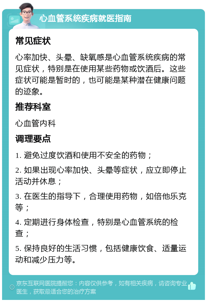 心血管系统疾病就医指南 常见症状 心率加快、头晕、缺氧感是心血管系统疾病的常见症状，特别是在使用某些药物或饮酒后。这些症状可能是暂时的，也可能是某种潜在健康问题的迹象。 推荐科室 心血管内科 调理要点 1. 避免过度饮酒和使用不安全的药物； 2. 如果出现心率加快、头晕等症状，应立即停止活动并休息； 3. 在医生的指导下，合理使用药物，如倍他乐克等； 4. 定期进行身体检查，特别是心血管系统的检查； 5. 保持良好的生活习惯，包括健康饮食、适量运动和减少压力等。