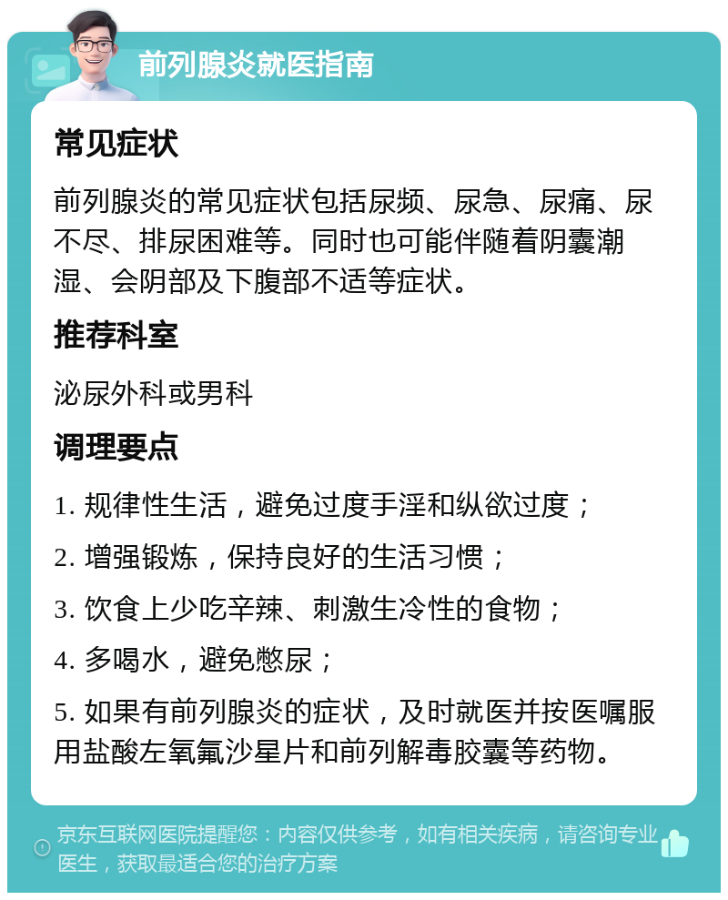 前列腺炎就医指南 常见症状 前列腺炎的常见症状包括尿频、尿急、尿痛、尿不尽、排尿困难等。同时也可能伴随着阴囊潮湿、会阴部及下腹部不适等症状。 推荐科室 泌尿外科或男科 调理要点 1. 规律性生活，避免过度手淫和纵欲过度； 2. 增强锻炼，保持良好的生活习惯； 3. 饮食上少吃辛辣、刺激生冷性的食物； 4. 多喝水，避免憋尿； 5. 如果有前列腺炎的症状，及时就医并按医嘱服用盐酸左氧氟沙星片和前列解毒胶囊等药物。