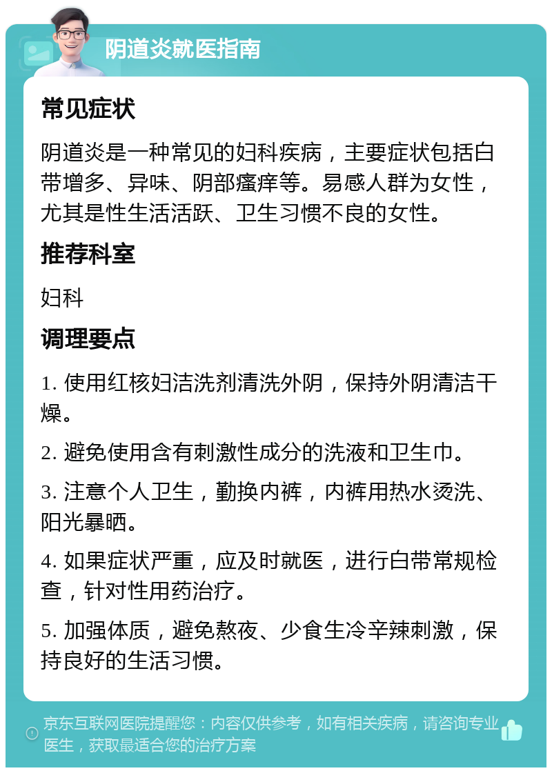 阴道炎就医指南 常见症状 阴道炎是一种常见的妇科疾病，主要症状包括白带增多、异味、阴部瘙痒等。易感人群为女性，尤其是性生活活跃、卫生习惯不良的女性。 推荐科室 妇科 调理要点 1. 使用红核妇洁洗剂清洗外阴，保持外阴清洁干燥。 2. 避免使用含有刺激性成分的洗液和卫生巾。 3. 注意个人卫生，勤换内裤，内裤用热水烫洗、阳光暴晒。 4. 如果症状严重，应及时就医，进行白带常规检查，针对性用药治疗。 5. 加强体质，避免熬夜、少食生冷辛辣刺激，保持良好的生活习惯。