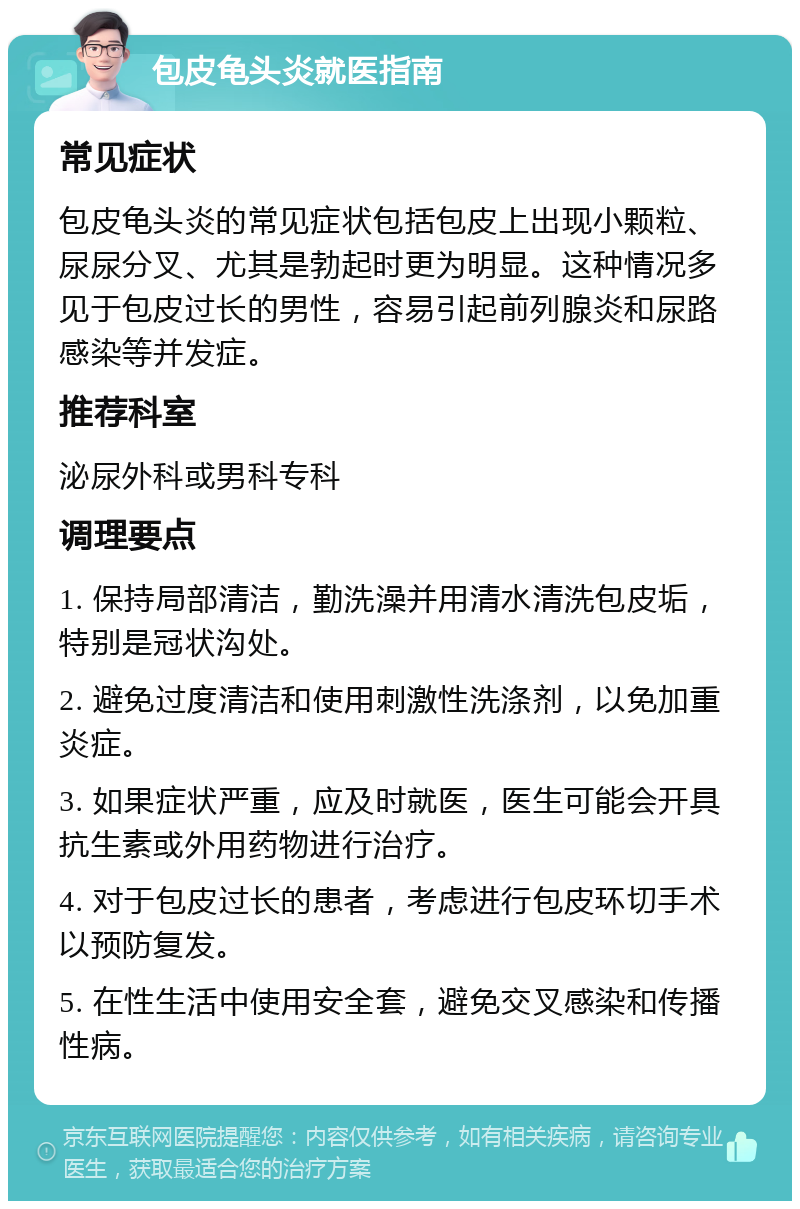 包皮龟头炎就医指南 常见症状 包皮龟头炎的常见症状包括包皮上出现小颗粒、尿尿分叉、尤其是勃起时更为明显。这种情况多见于包皮过长的男性，容易引起前列腺炎和尿路感染等并发症。 推荐科室 泌尿外科或男科专科 调理要点 1. 保持局部清洁，勤洗澡并用清水清洗包皮垢，特别是冠状沟处。 2. 避免过度清洁和使用刺激性洗涤剂，以免加重炎症。 3. 如果症状严重，应及时就医，医生可能会开具抗生素或外用药物进行治疗。 4. 对于包皮过长的患者，考虑进行包皮环切手术以预防复发。 5. 在性生活中使用安全套，避免交叉感染和传播性病。