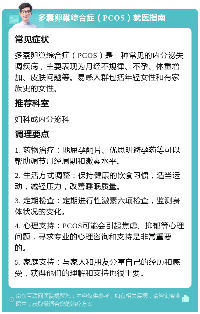 多囊卵巢综合症（PCOS）就医指南 常见症状 多囊卵巢综合症（PCOS）是一种常见的内分泌失调疾病，主要表现为月经不规律、不孕、体重增加、皮肤问题等。易感人群包括年轻女性和有家族史的女性。 推荐科室 妇科或内分泌科 调理要点 1. 药物治疗：地屈孕酮片、优思明避孕药等可以帮助调节月经周期和激素水平。 2. 生活方式调整：保持健康的饮食习惯，适当运动，减轻压力，改善睡眠质量。 3. 定期检查：定期进行性激素六项检查，监测身体状况的变化。 4. 心理支持：PCOS可能会引起焦虑、抑郁等心理问题，寻求专业的心理咨询和支持是非常重要的。 5. 家庭支持：与家人和朋友分享自己的经历和感受，获得他们的理解和支持也很重要。