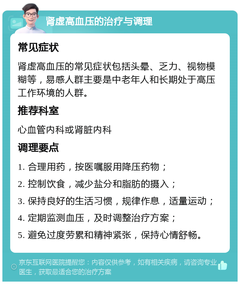 肾虚高血压的治疗与调理 常见症状 肾虚高血压的常见症状包括头晕、乏力、视物模糊等，易感人群主要是中老年人和长期处于高压工作环境的人群。 推荐科室 心血管内科或肾脏内科 调理要点 1. 合理用药，按医嘱服用降压药物； 2. 控制饮食，减少盐分和脂肪的摄入； 3. 保持良好的生活习惯，规律作息，适量运动； 4. 定期监测血压，及时调整治疗方案； 5. 避免过度劳累和精神紧张，保持心情舒畅。