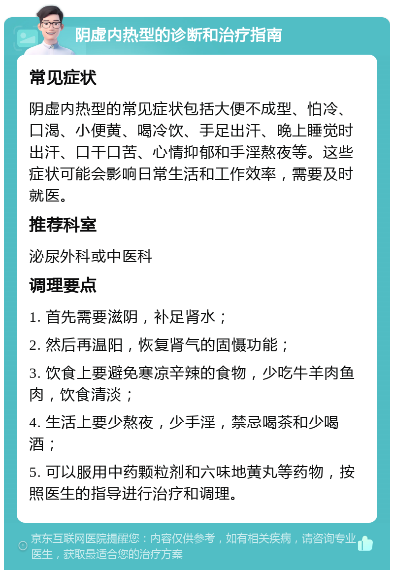 阴虚内热型的诊断和治疗指南 常见症状 阴虚内热型的常见症状包括大便不成型、怕冷、口渴、小便黄、喝冷饮、手足出汗、晚上睡觉时出汗、口干口苦、心情抑郁和手淫熬夜等。这些症状可能会影响日常生活和工作效率，需要及时就医。 推荐科室 泌尿外科或中医科 调理要点 1. 首先需要滋阴，补足肾水； 2. 然后再温阳，恢复肾气的固慑功能； 3. 饮食上要避免寒凉辛辣的食物，少吃牛羊肉鱼肉，饮食清淡； 4. 生活上要少熬夜，少手淫，禁忌喝茶和少喝酒； 5. 可以服用中药颗粒剂和六味地黄丸等药物，按照医生的指导进行治疗和调理。