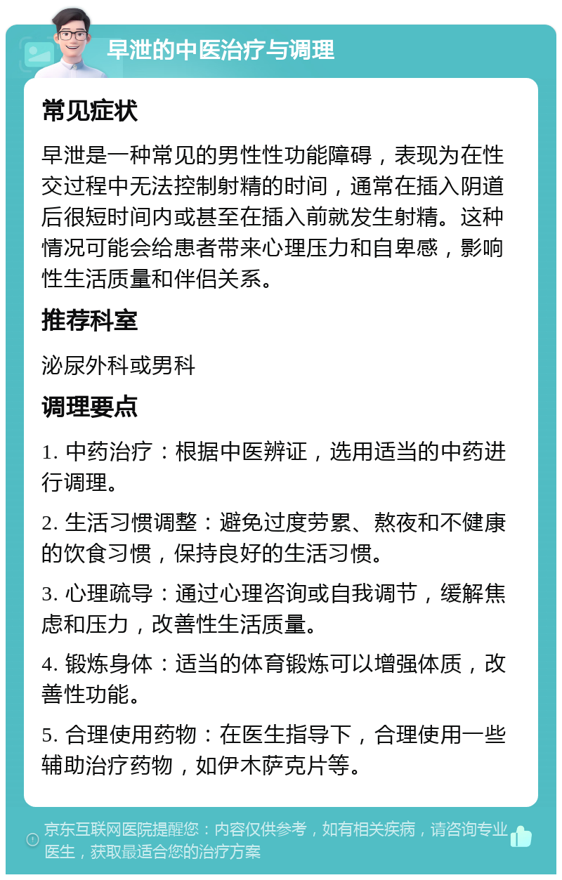 早泄的中医治疗与调理 常见症状 早泄是一种常见的男性性功能障碍，表现为在性交过程中无法控制射精的时间，通常在插入阴道后很短时间内或甚至在插入前就发生射精。这种情况可能会给患者带来心理压力和自卑感，影响性生活质量和伴侣关系。 推荐科室 泌尿外科或男科 调理要点 1. 中药治疗：根据中医辨证，选用适当的中药进行调理。 2. 生活习惯调整：避免过度劳累、熬夜和不健康的饮食习惯，保持良好的生活习惯。 3. 心理疏导：通过心理咨询或自我调节，缓解焦虑和压力，改善性生活质量。 4. 锻炼身体：适当的体育锻炼可以增强体质，改善性功能。 5. 合理使用药物：在医生指导下，合理使用一些辅助治疗药物，如伊木萨克片等。