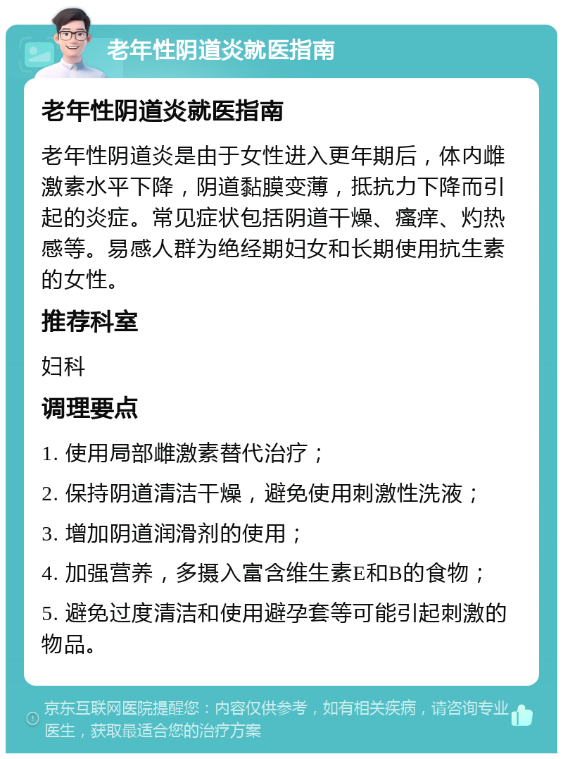 老年性阴道炎就医指南 老年性阴道炎就医指南 老年性阴道炎是由于女性进入更年期后，体内雌激素水平下降，阴道黏膜变薄，抵抗力下降而引起的炎症。常见症状包括阴道干燥、瘙痒、灼热感等。易感人群为绝经期妇女和长期使用抗生素的女性。 推荐科室 妇科 调理要点 1. 使用局部雌激素替代治疗； 2. 保持阴道清洁干燥，避免使用刺激性洗液； 3. 增加阴道润滑剂的使用； 4. 加强营养，多摄入富含维生素E和B的食物； 5. 避免过度清洁和使用避孕套等可能引起刺激的物品。