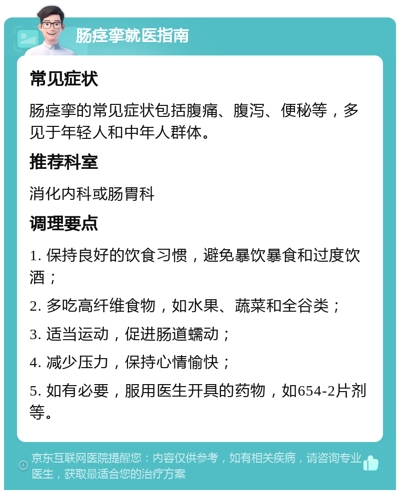 肠痉挛就医指南 常见症状 肠痉挛的常见症状包括腹痛、腹泻、便秘等，多见于年轻人和中年人群体。 推荐科室 消化内科或肠胃科 调理要点 1. 保持良好的饮食习惯，避免暴饮暴食和过度饮酒； 2. 多吃高纤维食物，如水果、蔬菜和全谷类； 3. 适当运动，促进肠道蠕动； 4. 减少压力，保持心情愉快； 5. 如有必要，服用医生开具的药物，如654-2片剂等。