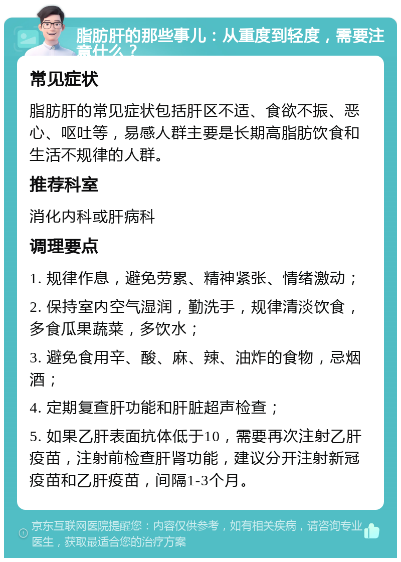 脂肪肝的那些事儿：从重度到轻度，需要注意什么？ 常见症状 脂肪肝的常见症状包括肝区不适、食欲不振、恶心、呕吐等，易感人群主要是长期高脂肪饮食和生活不规律的人群。 推荐科室 消化内科或肝病科 调理要点 1. 规律作息，避免劳累、精神紧张、情绪激动； 2. 保持室内空气湿润，勤洗手，规律清淡饮食，多食瓜果蔬菜，多饮水； 3. 避免食用辛、酸、麻、辣、油炸的食物，忌烟酒； 4. 定期复查肝功能和肝脏超声检查； 5. 如果乙肝表面抗体低于10，需要再次注射乙肝疫苗，注射前检查肝肾功能，建议分开注射新冠疫苗和乙肝疫苗，间隔1-3个月。