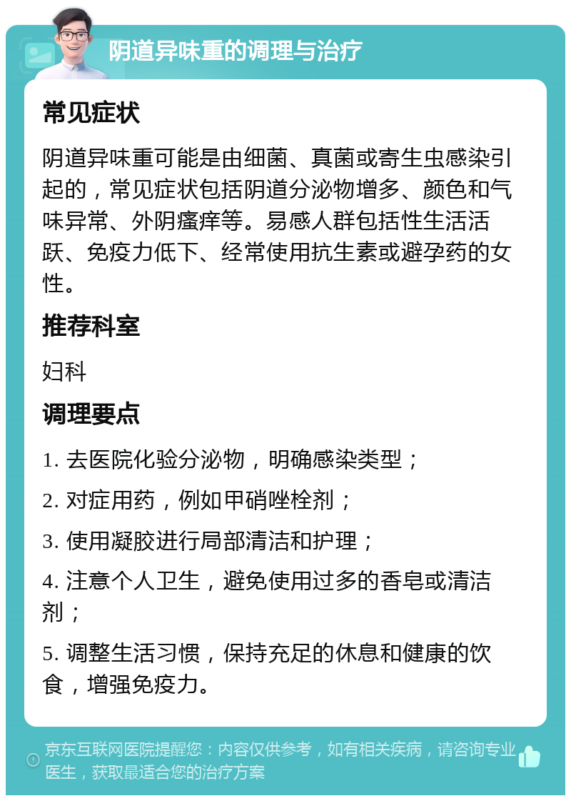 阴道异味重的调理与治疗 常见症状 阴道异味重可能是由细菌、真菌或寄生虫感染引起的，常见症状包括阴道分泌物增多、颜色和气味异常、外阴瘙痒等。易感人群包括性生活活跃、免疫力低下、经常使用抗生素或避孕药的女性。 推荐科室 妇科 调理要点 1. 去医院化验分泌物，明确感染类型； 2. 对症用药，例如甲硝唑栓剂； 3. 使用凝胶进行局部清洁和护理； 4. 注意个人卫生，避免使用过多的香皂或清洁剂； 5. 调整生活习惯，保持充足的休息和健康的饮食，增强免疫力。