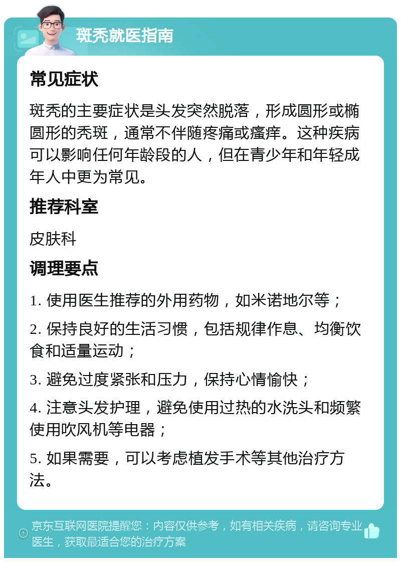 斑秃就医指南 常见症状 斑秃的主要症状是头发突然脱落，形成圆形或椭圆形的秃斑，通常不伴随疼痛或瘙痒。这种疾病可以影响任何年龄段的人，但在青少年和年轻成年人中更为常见。 推荐科室 皮肤科 调理要点 1. 使用医生推荐的外用药物，如米诺地尔等； 2. 保持良好的生活习惯，包括规律作息、均衡饮食和适量运动； 3. 避免过度紧张和压力，保持心情愉快； 4. 注意头发护理，避免使用过热的水洗头和频繁使用吹风机等电器； 5. 如果需要，可以考虑植发手术等其他治疗方法。