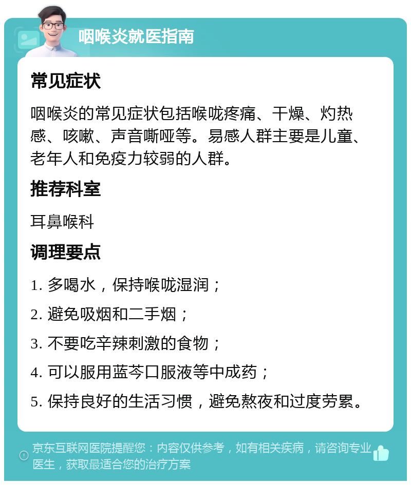 咽喉炎就医指南 常见症状 咽喉炎的常见症状包括喉咙疼痛、干燥、灼热感、咳嗽、声音嘶哑等。易感人群主要是儿童、老年人和免疫力较弱的人群。 推荐科室 耳鼻喉科 调理要点 1. 多喝水，保持喉咙湿润； 2. 避免吸烟和二手烟； 3. 不要吃辛辣刺激的食物； 4. 可以服用蓝芩口服液等中成药； 5. 保持良好的生活习惯，避免熬夜和过度劳累。