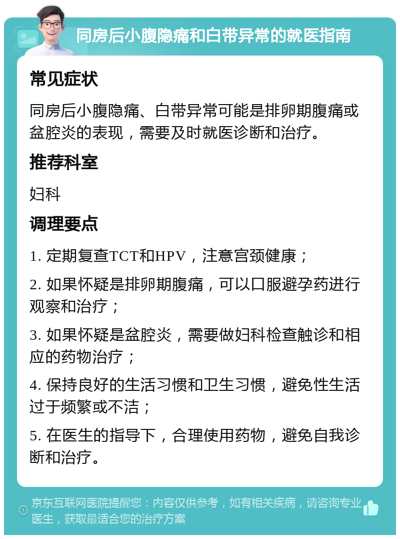 同房后小腹隐痛和白带异常的就医指南 常见症状 同房后小腹隐痛、白带异常可能是排卵期腹痛或盆腔炎的表现，需要及时就医诊断和治疗。 推荐科室 妇科 调理要点 1. 定期复查TCT和HPV，注意宫颈健康； 2. 如果怀疑是排卵期腹痛，可以口服避孕药进行观察和治疗； 3. 如果怀疑是盆腔炎，需要做妇科检查触诊和相应的药物治疗； 4. 保持良好的生活习惯和卫生习惯，避免性生活过于频繁或不洁； 5. 在医生的指导下，合理使用药物，避免自我诊断和治疗。