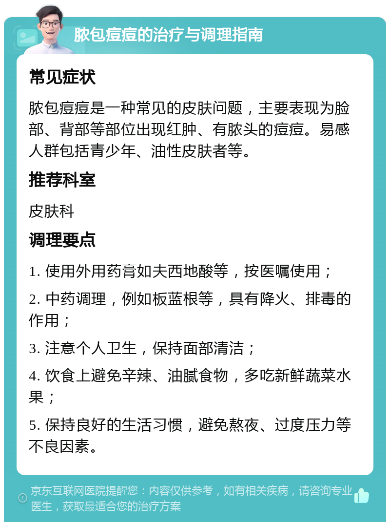 脓包痘痘的治疗与调理指南 常见症状 脓包痘痘是一种常见的皮肤问题，主要表现为脸部、背部等部位出现红肿、有脓头的痘痘。易感人群包括青少年、油性皮肤者等。 推荐科室 皮肤科 调理要点 1. 使用外用药膏如夫西地酸等，按医嘱使用； 2. 中药调理，例如板蓝根等，具有降火、排毒的作用； 3. 注意个人卫生，保持面部清洁； 4. 饮食上避免辛辣、油腻食物，多吃新鲜蔬菜水果； 5. 保持良好的生活习惯，避免熬夜、过度压力等不良因素。