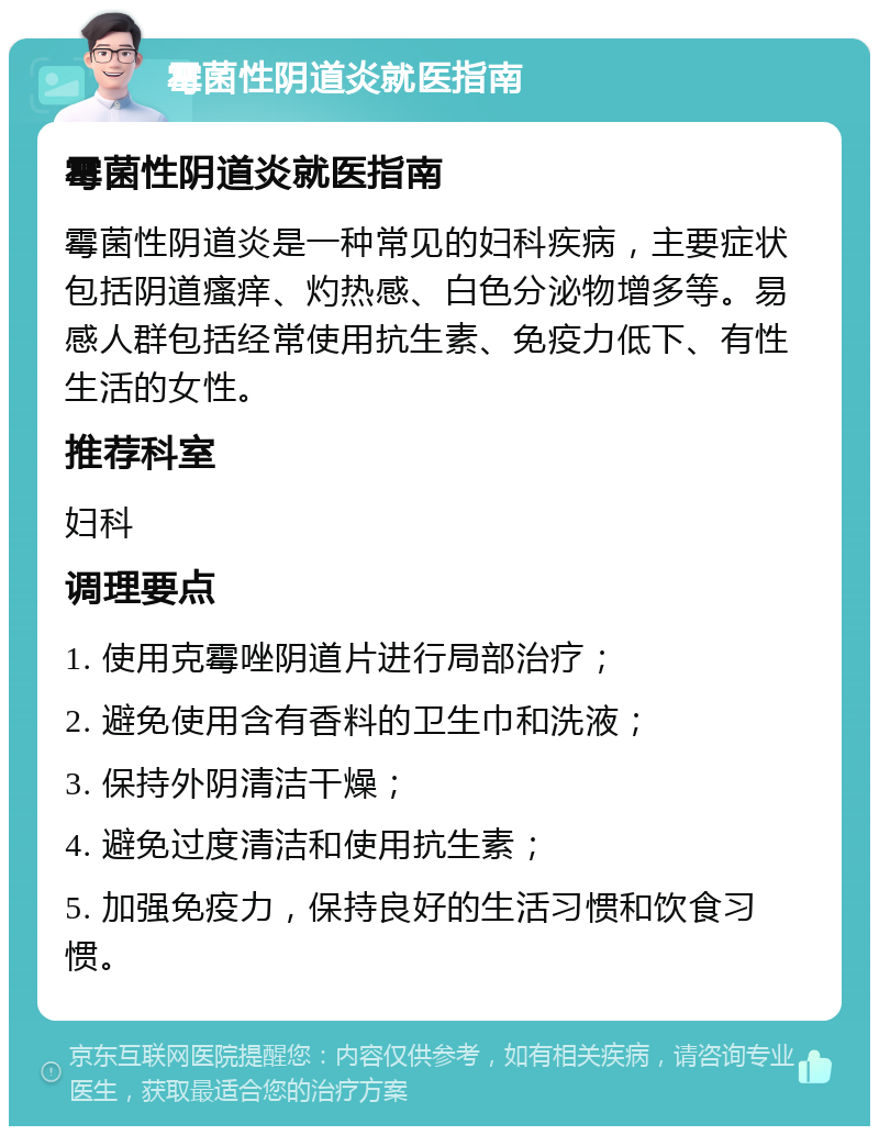 霉菌性阴道炎就医指南 霉菌性阴道炎就医指南 霉菌性阴道炎是一种常见的妇科疾病，主要症状包括阴道瘙痒、灼热感、白色分泌物增多等。易感人群包括经常使用抗生素、免疫力低下、有性生活的女性。 推荐科室 妇科 调理要点 1. 使用克霉唑阴道片进行局部治疗； 2. 避免使用含有香料的卫生巾和洗液； 3. 保持外阴清洁干燥； 4. 避免过度清洁和使用抗生素； 5. 加强免疫力，保持良好的生活习惯和饮食习惯。