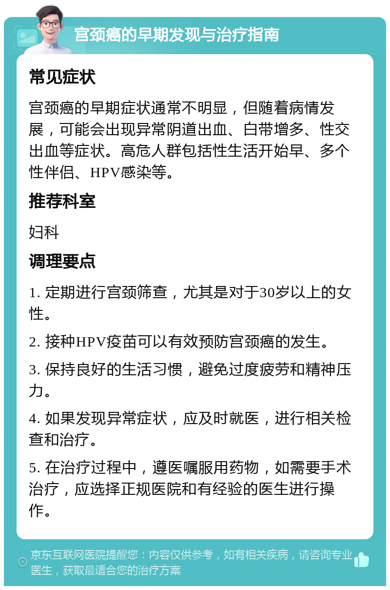 宫颈癌的早期发现与治疗指南 常见症状 宫颈癌的早期症状通常不明显，但随着病情发展，可能会出现异常阴道出血、白带增多、性交出血等症状。高危人群包括性生活开始早、多个性伴侣、HPV感染等。 推荐科室 妇科 调理要点 1. 定期进行宫颈筛查，尤其是对于30岁以上的女性。 2. 接种HPV疫苗可以有效预防宫颈癌的发生。 3. 保持良好的生活习惯，避免过度疲劳和精神压力。 4. 如果发现异常症状，应及时就医，进行相关检查和治疗。 5. 在治疗过程中，遵医嘱服用药物，如需要手术治疗，应选择正规医院和有经验的医生进行操作。