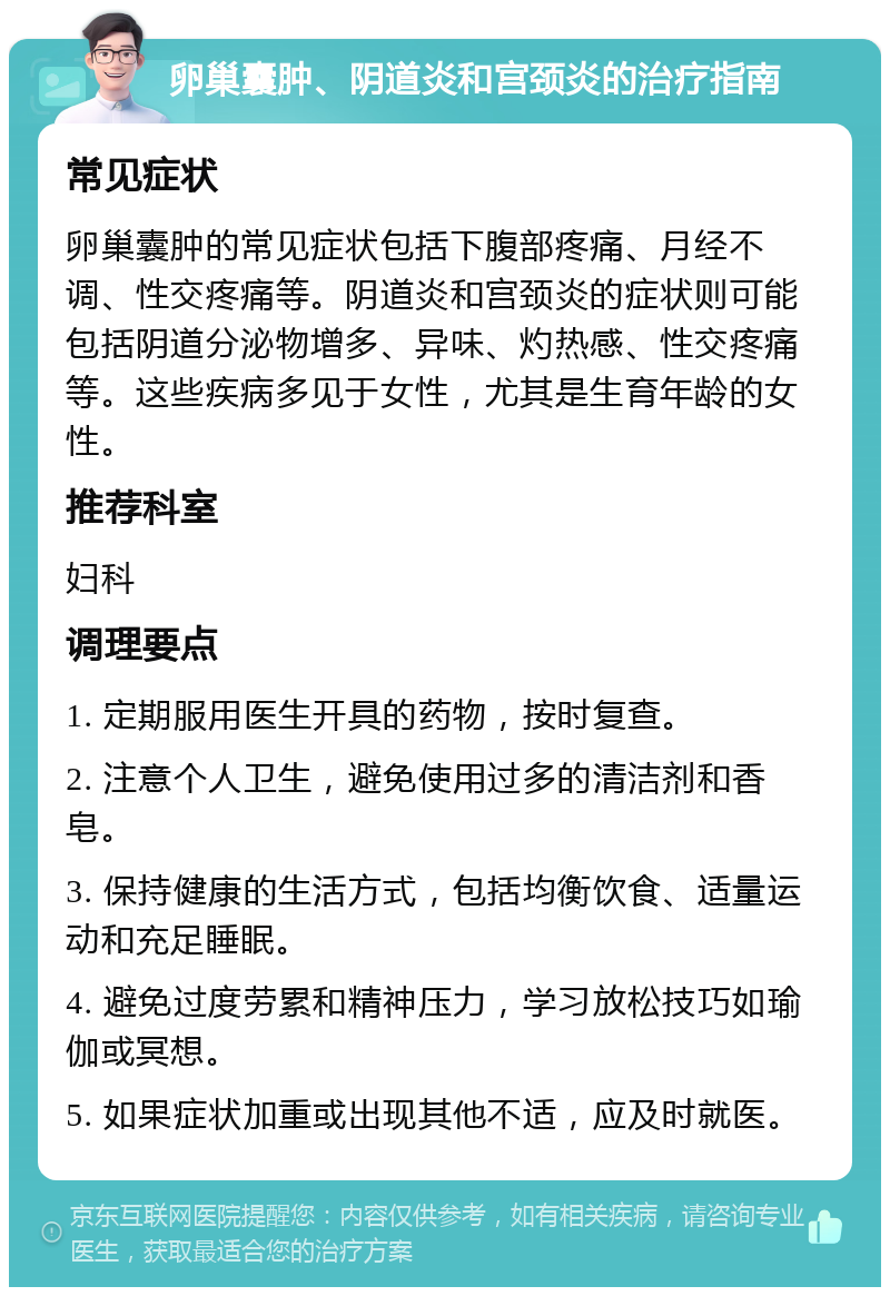 卵巢囊肿、阴道炎和宫颈炎的治疗指南 常见症状 卵巢囊肿的常见症状包括下腹部疼痛、月经不调、性交疼痛等。阴道炎和宫颈炎的症状则可能包括阴道分泌物增多、异味、灼热感、性交疼痛等。这些疾病多见于女性，尤其是生育年龄的女性。 推荐科室 妇科 调理要点 1. 定期服用医生开具的药物，按时复查。 2. 注意个人卫生，避免使用过多的清洁剂和香皂。 3. 保持健康的生活方式，包括均衡饮食、适量运动和充足睡眠。 4. 避免过度劳累和精神压力，学习放松技巧如瑜伽或冥想。 5. 如果症状加重或出现其他不适，应及时就医。