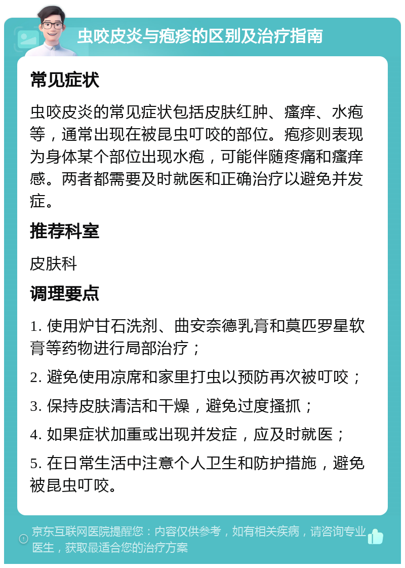 虫咬皮炎与疱疹的区别及治疗指南 常见症状 虫咬皮炎的常见症状包括皮肤红肿、瘙痒、水疱等，通常出现在被昆虫叮咬的部位。疱疹则表现为身体某个部位出现水疱，可能伴随疼痛和瘙痒感。两者都需要及时就医和正确治疗以避免并发症。 推荐科室 皮肤科 调理要点 1. 使用炉甘石洗剂、曲安奈德乳膏和莫匹罗星软膏等药物进行局部治疗； 2. 避免使用凉席和家里打虫以预防再次被叮咬； 3. 保持皮肤清洁和干燥，避免过度搔抓； 4. 如果症状加重或出现并发症，应及时就医； 5. 在日常生活中注意个人卫生和防护措施，避免被昆虫叮咬。