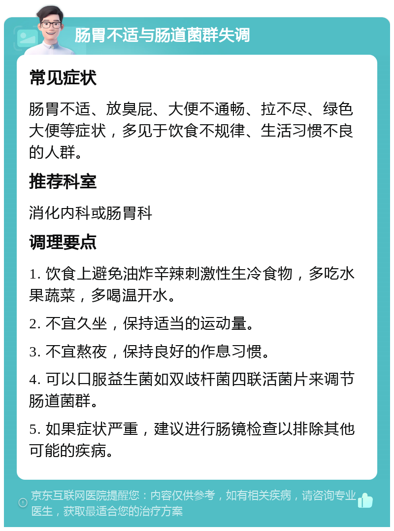 肠胃不适与肠道菌群失调 常见症状 肠胃不适、放臭屁、大便不通畅、拉不尽、绿色大便等症状，多见于饮食不规律、生活习惯不良的人群。 推荐科室 消化内科或肠胃科 调理要点 1. 饮食上避免油炸辛辣刺激性生冷食物，多吃水果蔬菜，多喝温开水。 2. 不宜久坐，保持适当的运动量。 3. 不宜熬夜，保持良好的作息习惯。 4. 可以口服益生菌如双歧杆菌四联活菌片来调节肠道菌群。 5. 如果症状严重，建议进行肠镜检查以排除其他可能的疾病。