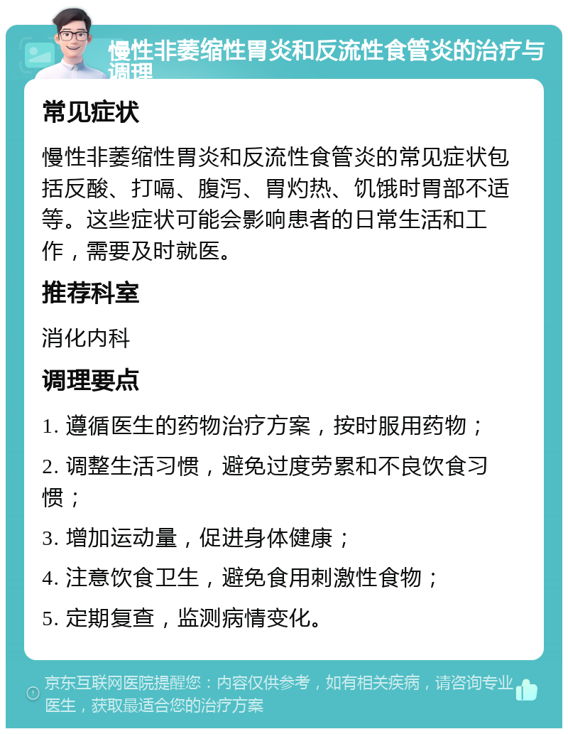 慢性非萎缩性胃炎和反流性食管炎的治疗与调理 常见症状 慢性非萎缩性胃炎和反流性食管炎的常见症状包括反酸、打嗝、腹泻、胃灼热、饥饿时胃部不适等。这些症状可能会影响患者的日常生活和工作，需要及时就医。 推荐科室 消化内科 调理要点 1. 遵循医生的药物治疗方案，按时服用药物； 2. 调整生活习惯，避免过度劳累和不良饮食习惯； 3. 增加运动量，促进身体健康； 4. 注意饮食卫生，避免食用刺激性食物； 5. 定期复查，监测病情变化。